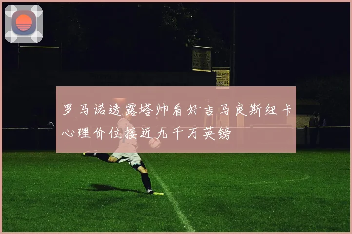 罗马诺透露塔帅看好吉马良斯纽卡心理价位接近九千万英镑