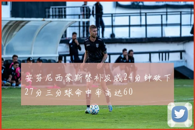 安芬尼西蒙斯替补发威24分钟砍下27分三分球命中率高达60