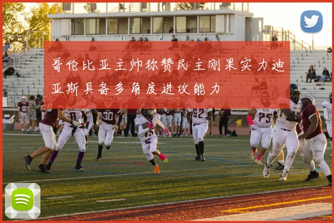 哥伦比亚主帅称赞民主刚果实力迪亚斯具备多角度进攻能力