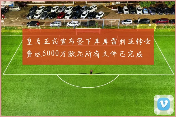皇马正式宣布签下库库雷利亚转会费达6000万欧元所有文件已完成