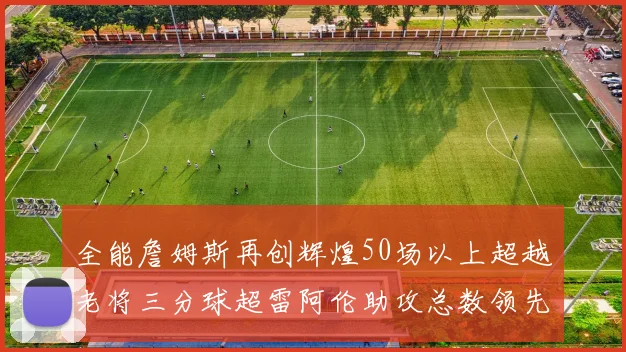 全能詹姆斯再创辉煌50场以上超越老将三分球超雷阿伦助攻总数领先隆多