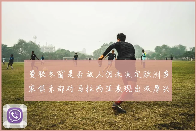 曼联冬窗是否放人仍未决定欧洲多家俱乐部对马拉西亚表现出浓厚兴趣