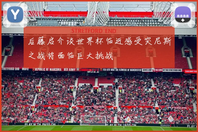 后藤启介谈世界杯临近感受突尼斯之战将面临巨大挑战