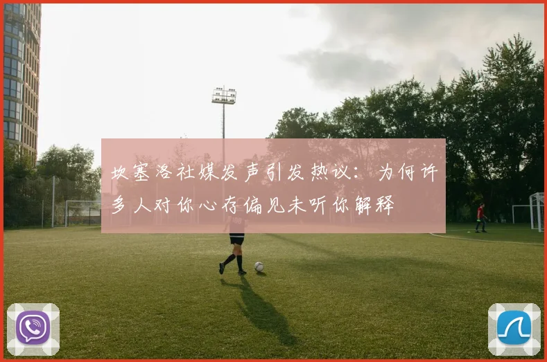 坎塞洛社媒发声引发热议：为何许多人对你心存偏见未听你解释