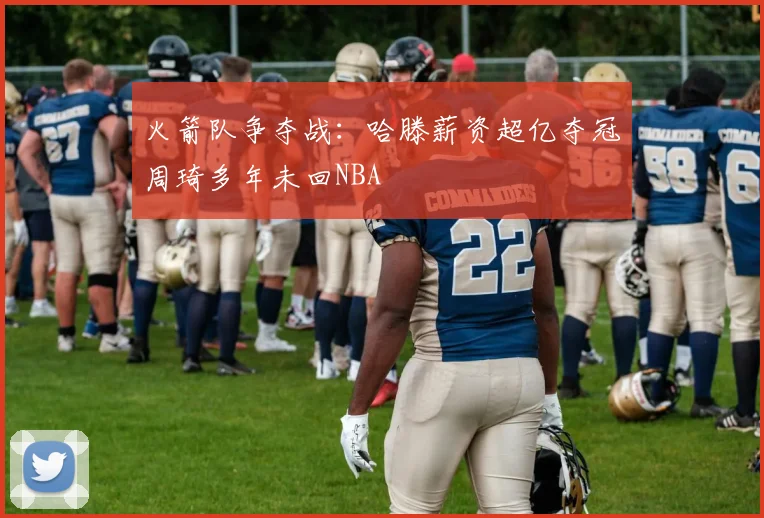 火箭队争夺战：哈滕薪资超亿夺冠周琦多年未回NBA