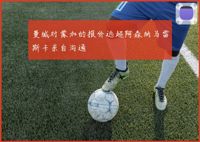 曼城对蒙加的报价远超阿森纳马雷斯卡亲自沟通