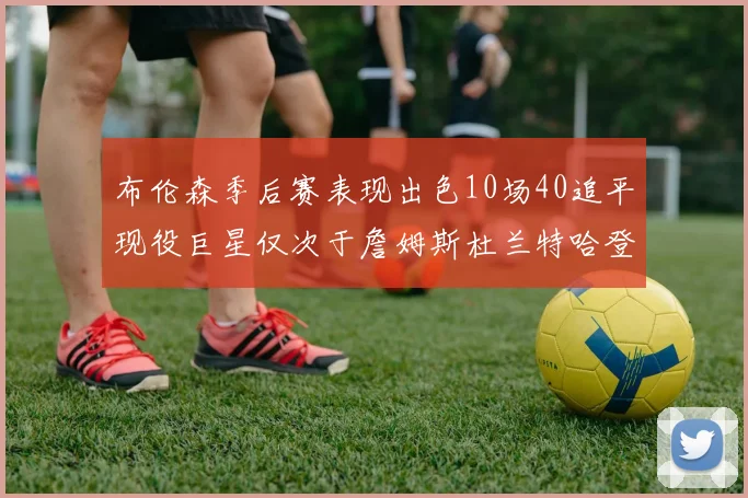 布伦森季后赛表现出色10场40追平现役巨星仅次于詹姆斯杜兰特哈登