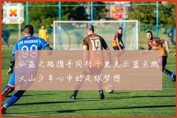 公益之路携手同行千里支云蓝点燃大山少年心中的足球梦想