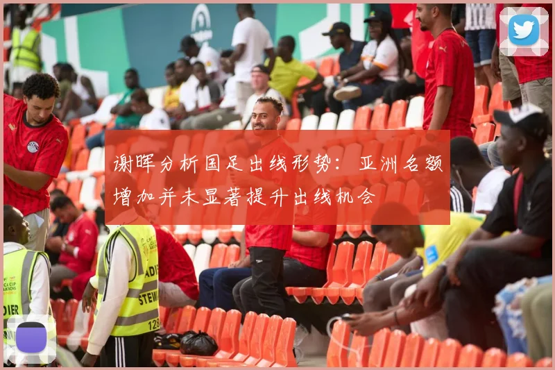 谢晖分析国足出线形势：亚洲名额增加并未显著提升出线机会