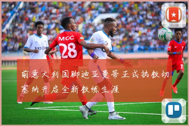 前意大利国脚迪亚曼蒂正式执教切塞纳开启全新教练生涯