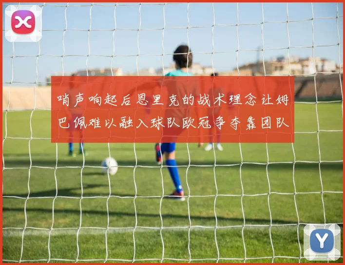 哨声响起后恩里克的战术理念让姆巴佩难以融入球队欧冠争夺靠团队配合与跑动