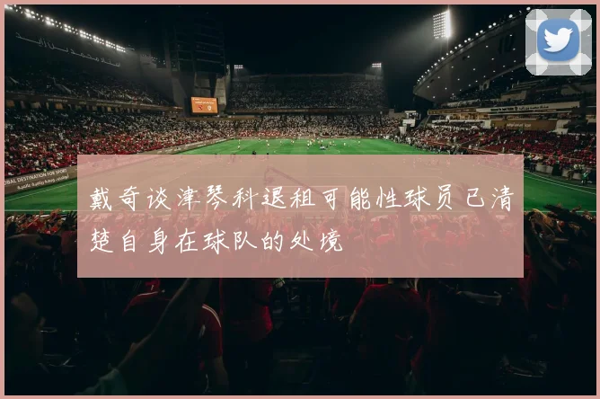 戴奇谈津琴科退租可能性球员已清楚自身在球队的处境