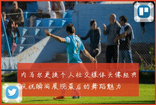内马尔更换个人社交媒体头像经典庆祝瞬间展现最后的舞蹈魅力