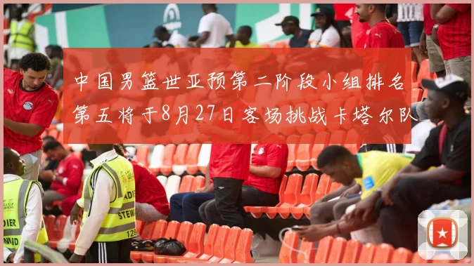 中国男篮世亚预第二阶段小组排名第五将于8月27日客场挑战卡塔尔队