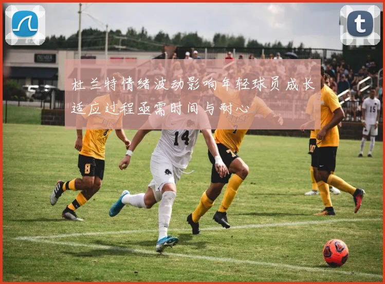 杜兰特情绪波动影响年轻球员成长适应过程亟需时间与耐心