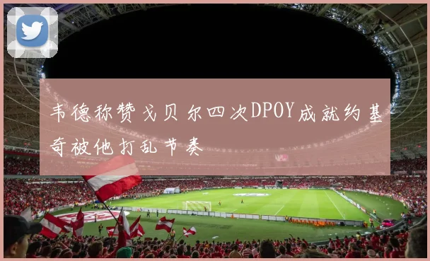 韦德称赞戈贝尔四次DPOY成就约基奇被他打乱节奏