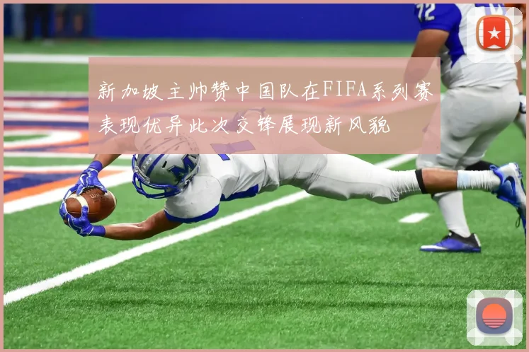 新加坡主帅赞中国队在FIFA系列赛表现优异此次交锋展现新风貌