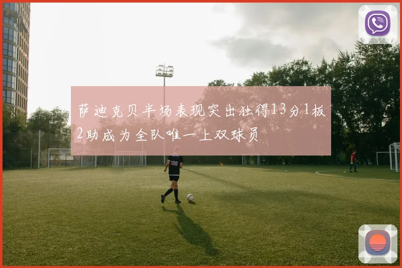萨迪克贝半场表现突出独得13分1板2助成为全队唯一上双球员