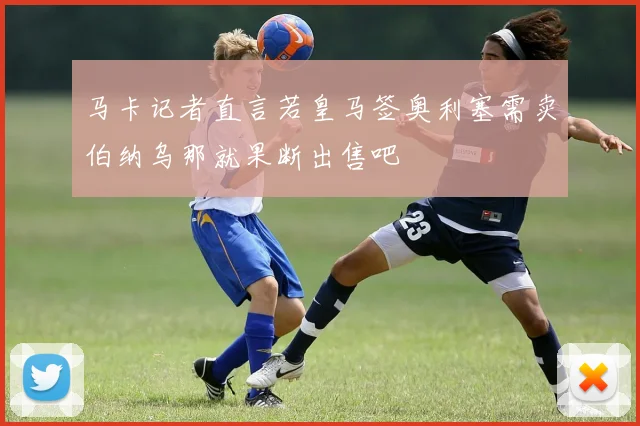 马卡记者直言若皇马签奥利塞需卖伯纳乌那就果断出售吧