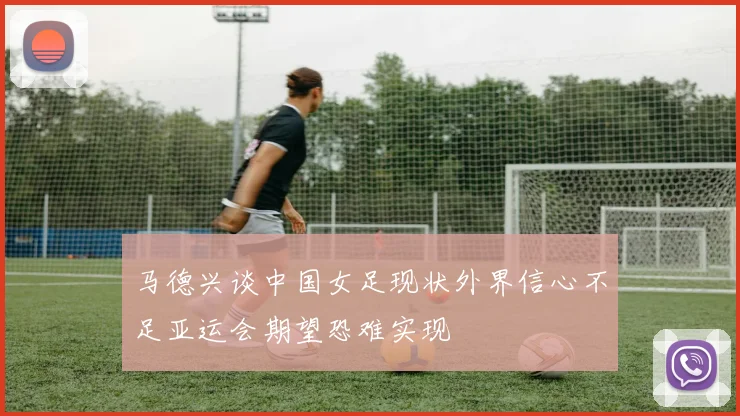 马德兴谈中国女足现状外界信心不足亚运会期望恐难实现