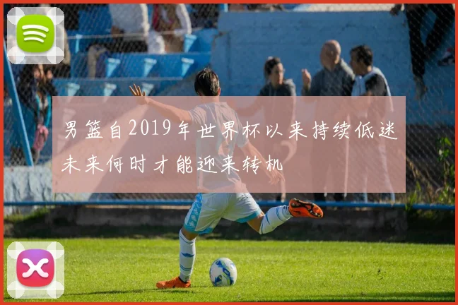 男篮自2019年世界杯以来持续低迷未来何时才能迎来转机